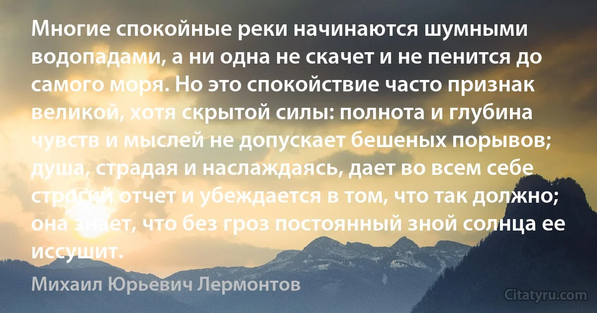 Многие спокойные реки начинаются шумными водопадами, а ни одна не скачет и не пенится до самого моря. Но это спокойствие часто признак великой, хотя скрытой силы: полнота и глубина чувств и мыслей не допускает бешеных порывов; душа, страдая и наслаждаясь, дает во всем себе строгий отчет и убеждается в том, что так должно; она знает, что без гроз постоянный зной солнца ее иссушит. (Михаил Юрьевич Лермонтов)