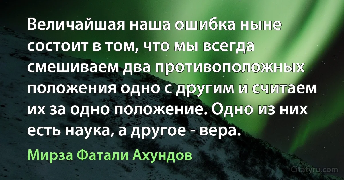 Величайшая наша ошибка ныне состоит в том, что мы всегда смешиваем два противоположных положения одно с другим и считаем их за одно положение. Одно из них есть наука, а другое - вера. (Мирза Фатали Ахундов)