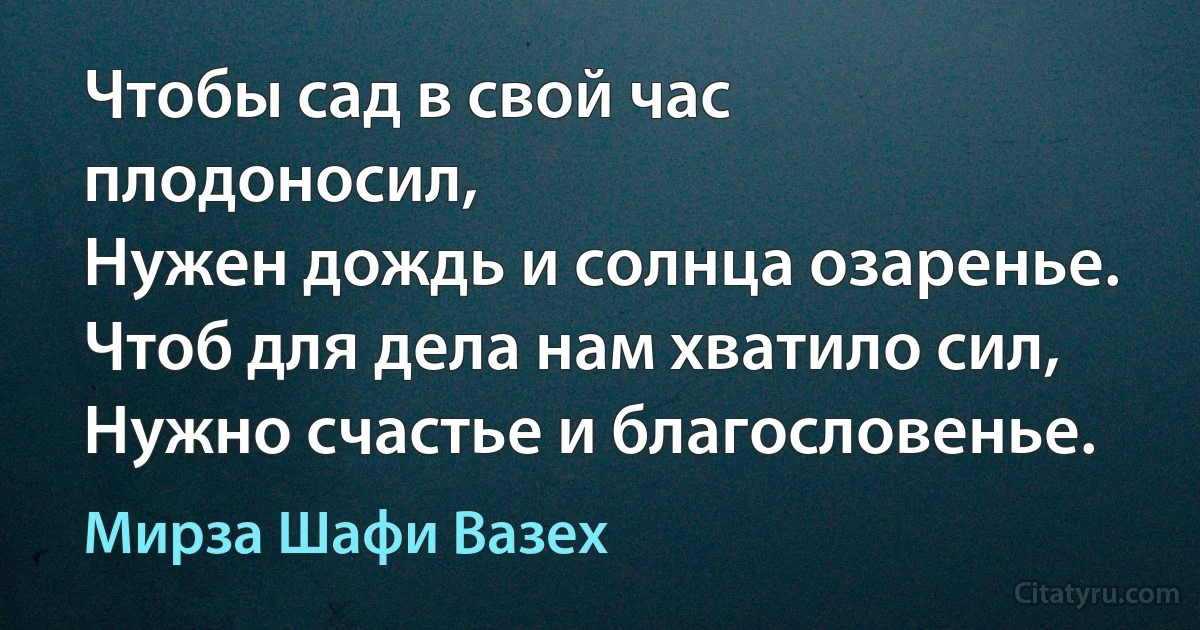 Чтобы сад в свой час плодоносил,
Нужен дождь и солнца озаренье.
Чтоб для дела нам хватило сил,
Нужно счастье и благословенье. (Мирза Шафи Вазех)