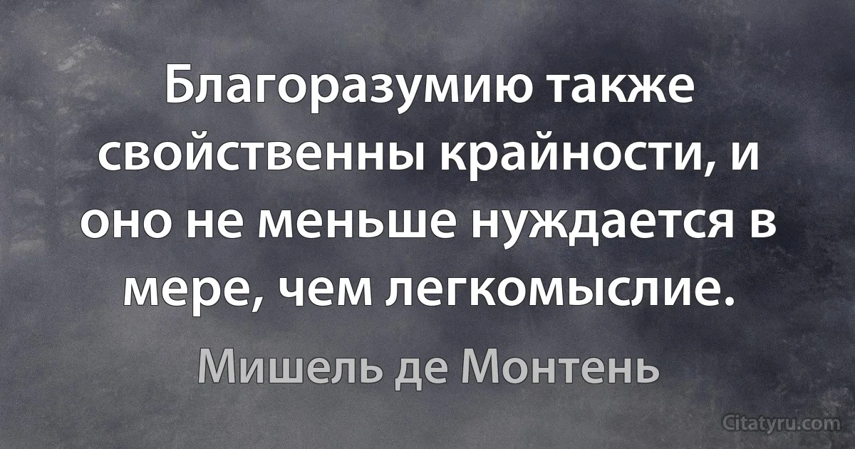 Благоразумию также свойственны крайности, и оно не меньше нуждается в мере, чем легкомыслие. (Мишель де Монтень)