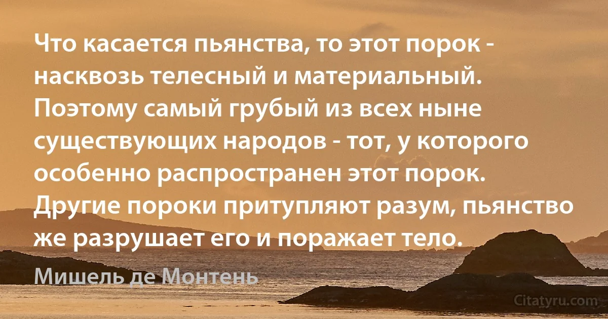 Что касается пьянства, то этот порок - насквозь телесный и материальный. Поэтому самый грубый из всех ныне существующих народов - тот, у которого особенно распространен этот порок. Другие пороки притупляют разум, пьянство же разрушает его и поражает тело. (Мишель де Монтень)