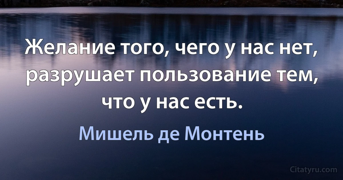 Желание того, чего у нас нет, разрушает пользование тем, что у нас есть. (Мишель де Монтень)