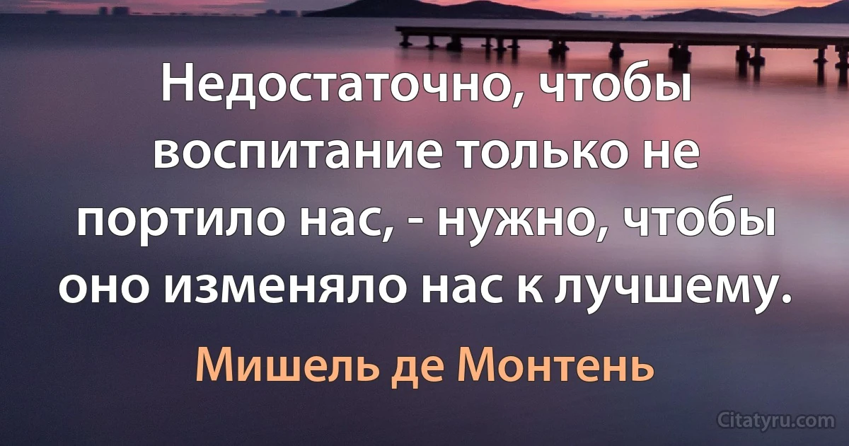 Недостаточно, чтобы воспитание только не портило нас, - нужно, чтобы оно изменяло нас к лучшему. (Мишель де Монтень)