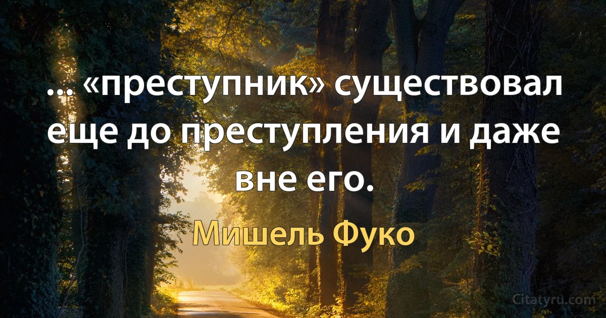 ... «преступник» существовал еще до преступления и даже вне его. (Мишель Фуко)