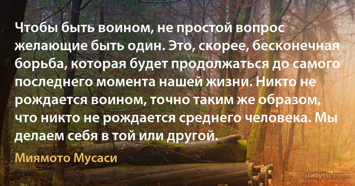 Чтобы быть воином, не простой вопрос желающие быть один. Это, скорее, бесконечная борьба, которая будет продолжаться до самого последнего момента нашей жизни. Никто не рождается воином, точно таким же образом, что никто не рождается среднего человека. Мы делаем себя в той или другой. (Миямото Мусаси)