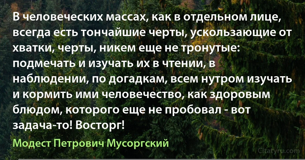 В человеческих массах, как в отдельном лице, всегда есть тончайшие черты, ускользающие от хватки, черты, никем еще не тронутые: подмечать и изучать их в чтении, в наблюдении, по догадкам, всем нутром изучать и кормить ими человечество, как здоровым блюдом, которого еще не пробовал - вот задача-то! Восторг! (Модест Петрович Мусоргский)