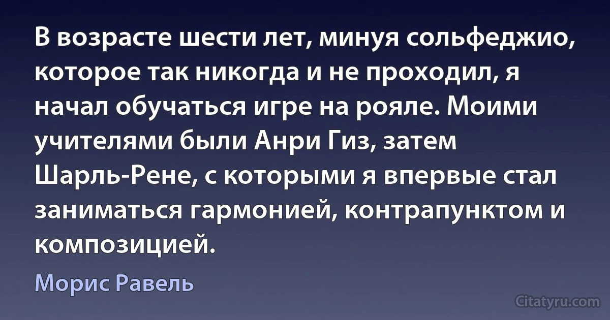 В возрасте шести лет, минуя сольфеджио, которое так никогда и не проходил, я начал обучаться игре на рояле. Моими учителями были Анри Гиз, затем Шарль-Рене, с которыми я впервые стал заниматься гармонией, контрапунктом и композицией. (Морис Равель)