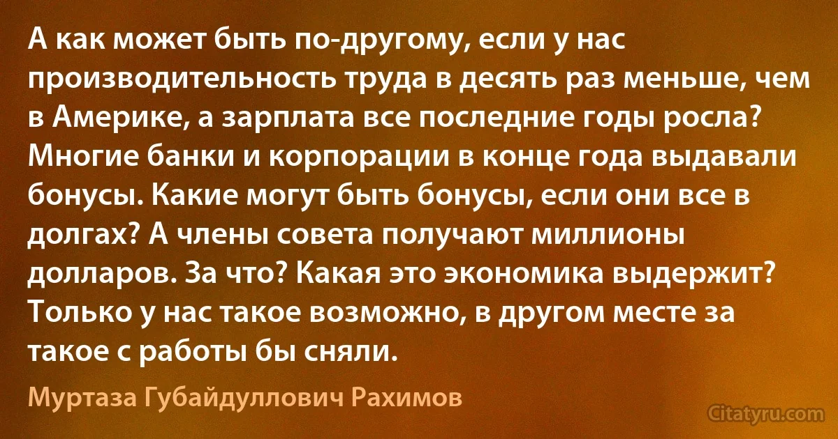 А как может быть по-другому, если у нас производительность труда в десять раз меньше, чем в Америке, а зарплата все последние годы росла? Многие банки и корпорации в конце года выдавали бонусы. Какие могут быть бонусы, если они все в долгах? А члены совета получают миллионы долларов. За что? Какая это экономика выдержит? Только у нас такое возможно, в другом месте за такое с работы бы сняли. (Муртаза Губайдуллович Рахимов)