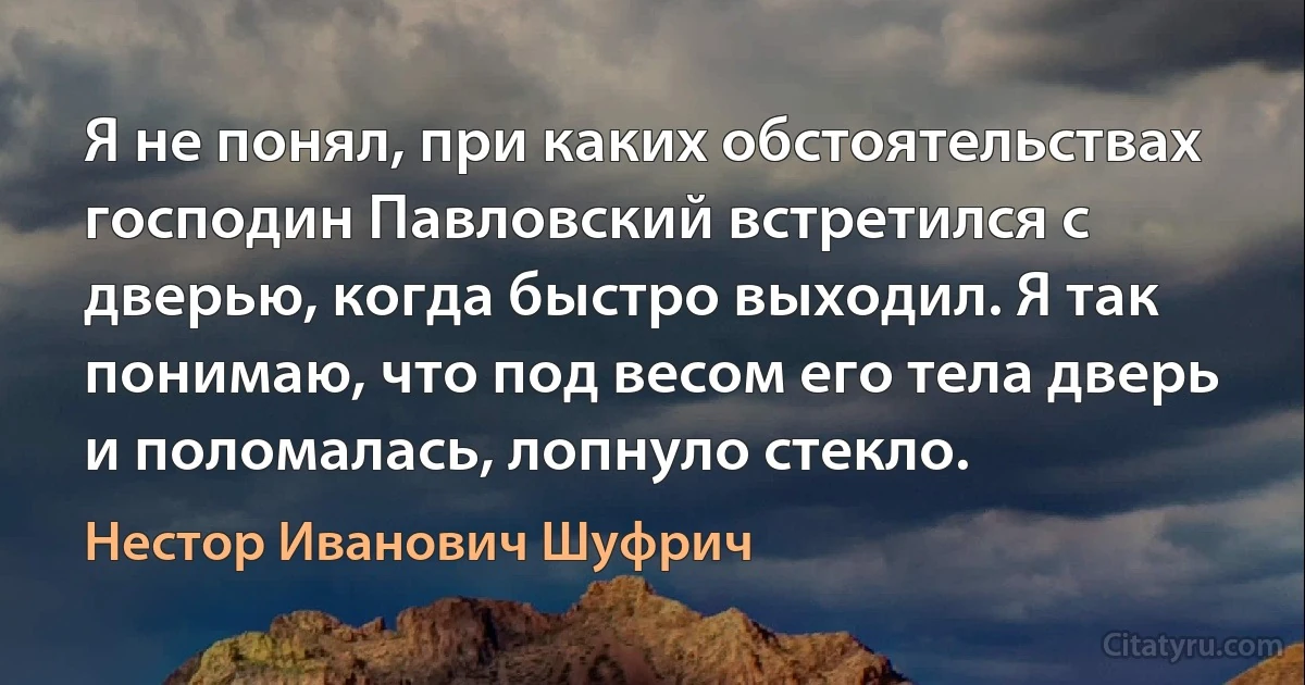 Я не понял, при каких обстоятельствах господин Павловский встретился с дверью, когда быстро выходил. Я так понимаю, что под весом его тела дверь и поломалась, лопнуло стекло. (Нестор Иванович Шуфрич)