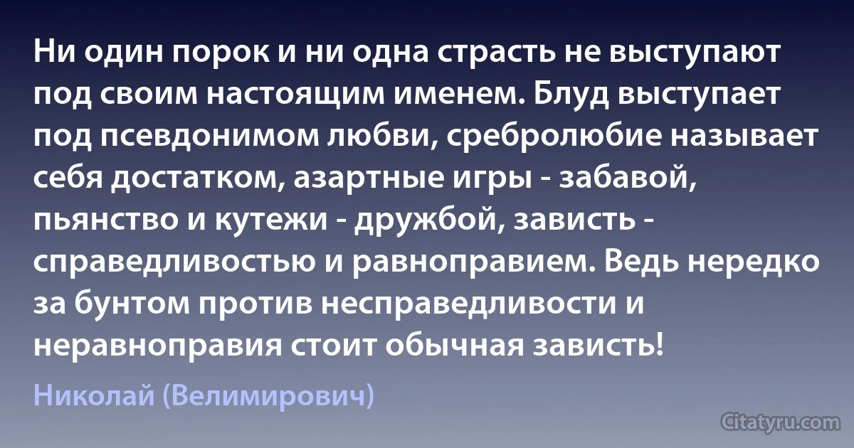 Ни один порок и ни одна страсть не выступают под своим настоящим именем. Блуд выступает под псевдонимом любви, сребролюбие называет себя достатком, азартные игры - забавой, пьянство и кутежи - дружбой, зависть - справедливостью и равноправием. Ведь нередко за бунтом против несправедливости и неравноправия стоит обычная зависть! (Николай (Велимирович))