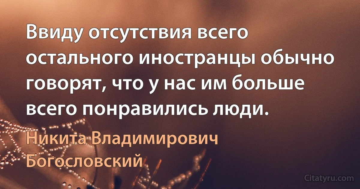 Ввиду отсутствия всего остального иностранцы обычно говорят, что у нас им больше всего понравились люди. (Никита Владимирович Богословский)