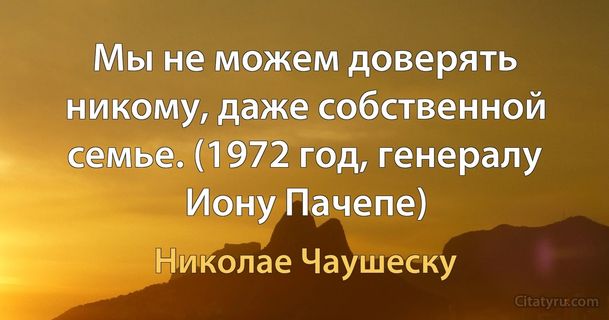 Мы не можем доверять никому, даже собственной семье. (1972 год, генералу Иону Пачепе) (Николае Чаушеску)