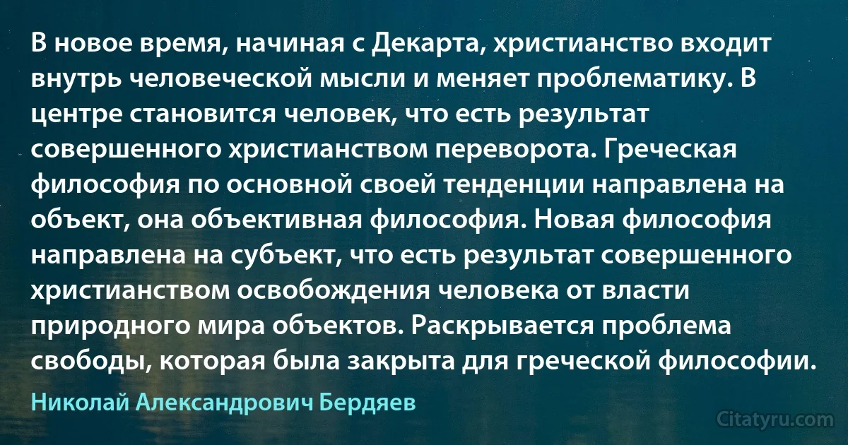 В новое время, начиная с Декарта, христианство входит внутрь человеческой мысли и меняет проблематику. В центре становится человек, что есть результат совершенного христианством переворота. Греческая философия по основной своей тенденции направлена на объект, она объективная философия. Новая философия направлена на субъект, что есть результат совершенного христианством освобождения человека от власти природного мира объектов. Раскрывается проблема свободы, которая была закрыта для греческой философии. (Николай Александрович Бердяев)