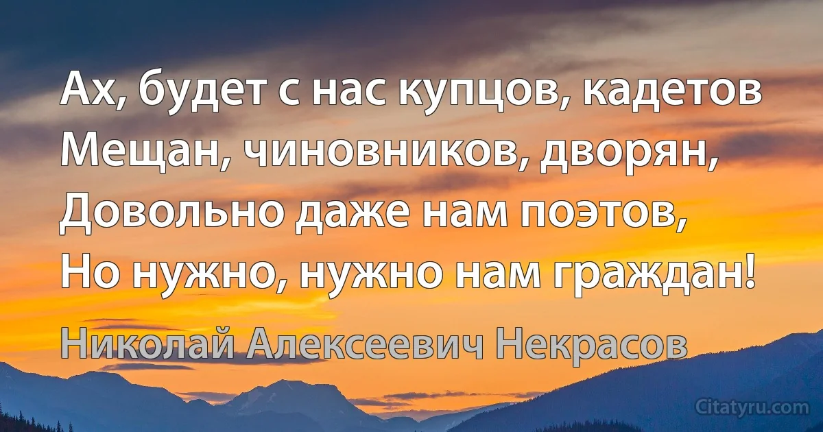 Ах, будет с нас купцов, кадетов
Мещан, чиновников, дворян,
Довольно даже нам поэтов,
Но нужно, нужно нам граждан! (Николай Алексеевич Некрасов)