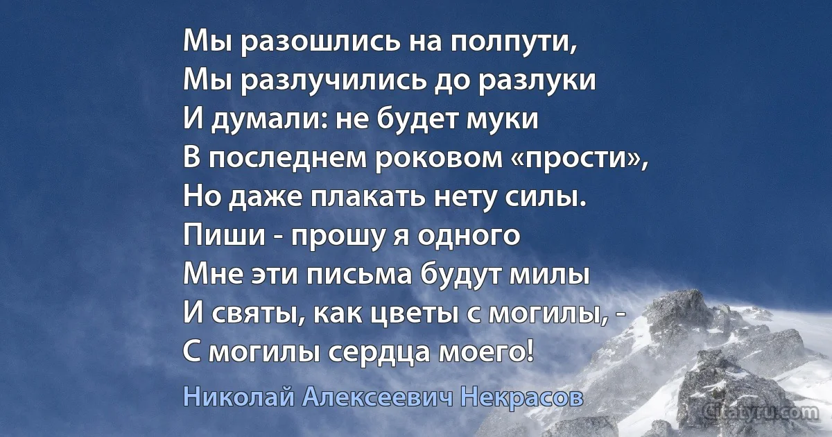 Мы разошлись на полпути,
Мы разлучились до разлуки
И думали: не будет муки
В последнем роковом «прости»,
Но даже плакать нету силы.
Пиши - прошу я одного 
Мне эти письма будут милы
И святы, как цветы с могилы, -
С могилы сердца моего! (Николай Алексеевич Некрасов)