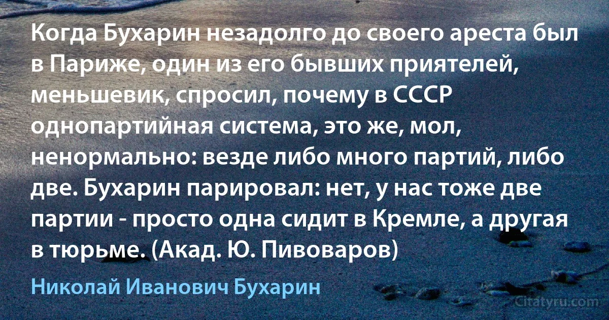 Когда Бухарин незадолго до своего ареста был в Париже, один из его бывших приятелей, меньшевик, спросил, почему в СССР однопартийная система, это же, мол, ненормально: везде либо много партий, либо две. Бухарин парировал: нет, у нас тоже две партии - просто одна сидит в Кремле, а другая в тюрьме. (Акад. Ю. Пивоваров) (Николай Иванович Бухарин)