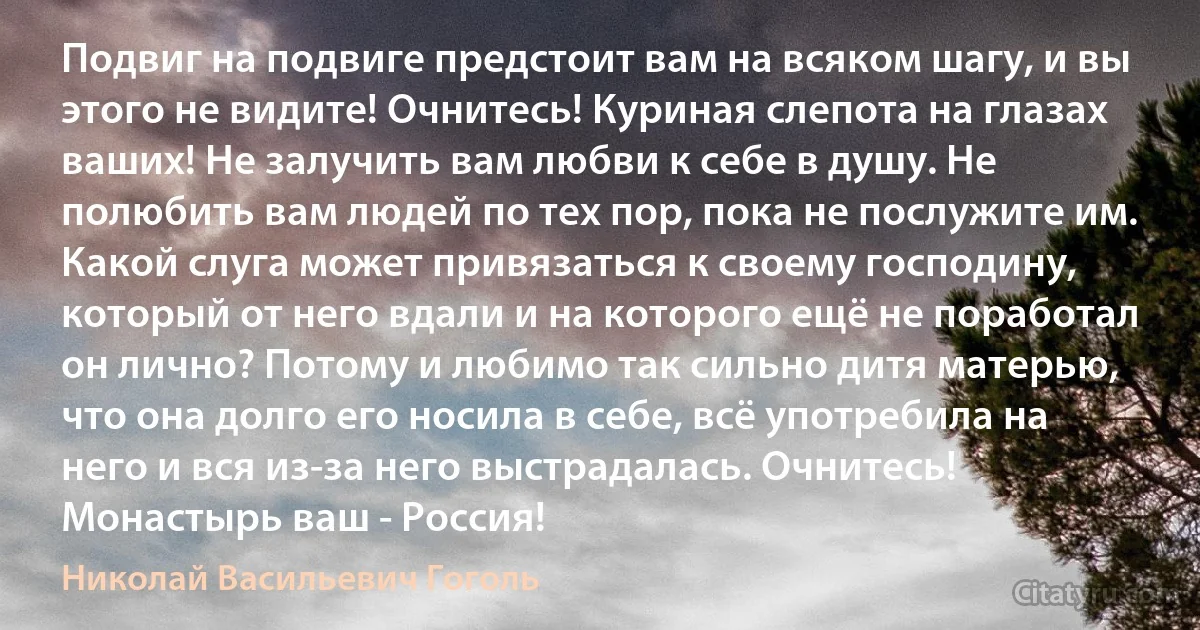 Подвиг на подвиге предстоит вам на всяком шагу, и вы этого не видите! Очнитесь! Куриная слепота на глазах ваших! Не залучить вам любви к себе в душу. Не полюбить вам людей по тех пор, пока не послужите им. Какой слуга может привязаться к своему господину, который от него вдали и на которого ещё не поработал он лично? Потому и любимо так сильно дитя матерью, что она долго его носила в себе, всё употребила на него и вся из-за него выстрадалась. Очнитесь! Монастырь ваш - Россия! (Николай Васильевич Гоголь)