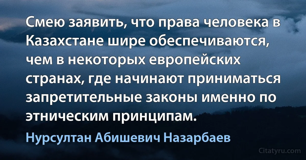 Смею заявить, что права человека в Казахстане шире обеспечиваются, чем в некоторых европейских странах, где начинают приниматься запретительные законы именно по этническим принципам. (Нурсултан Абишевич Назарбаев)