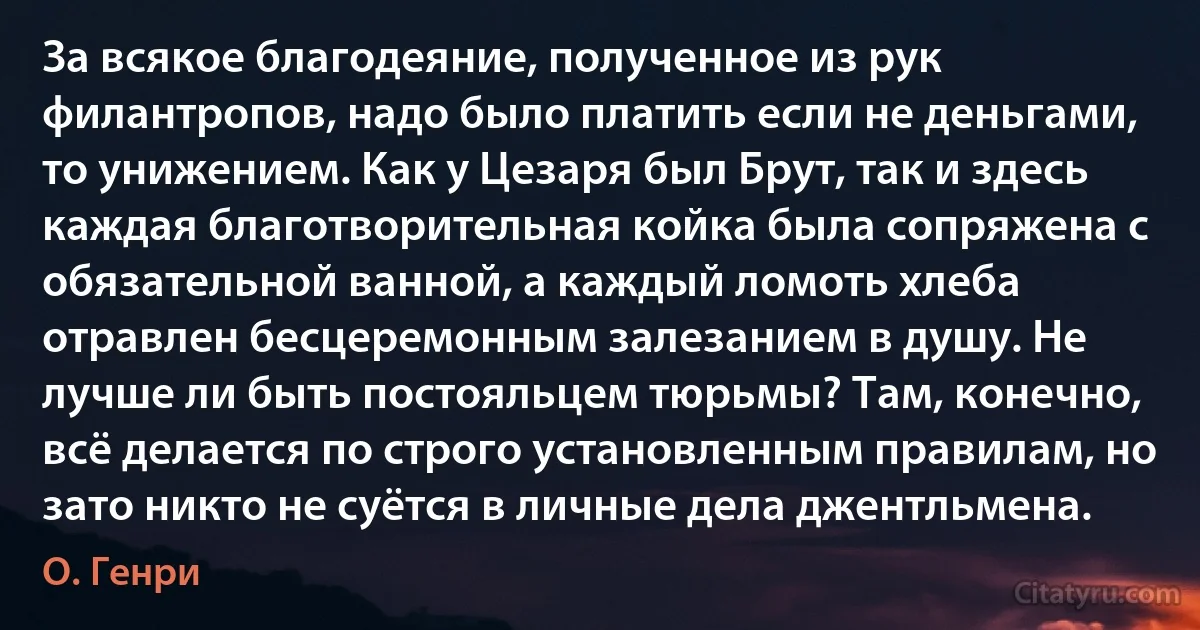 За всякое благодеяние, полученное из рук филантропов, надо было платить если не деньгами, то унижением. Как у Цезаря был Брут, так и здесь каждая благотворительная койка была сопряжена с обязательной ванной, а каждый ломоть хлеба отравлен бесцеремонным залезанием в душу. Не лучше ли быть постояльцем тюрьмы? Там, конечно, всё делается по строго установленным правилам, но зато никто не суётся в личные дела джентльмена. (О. Генри)