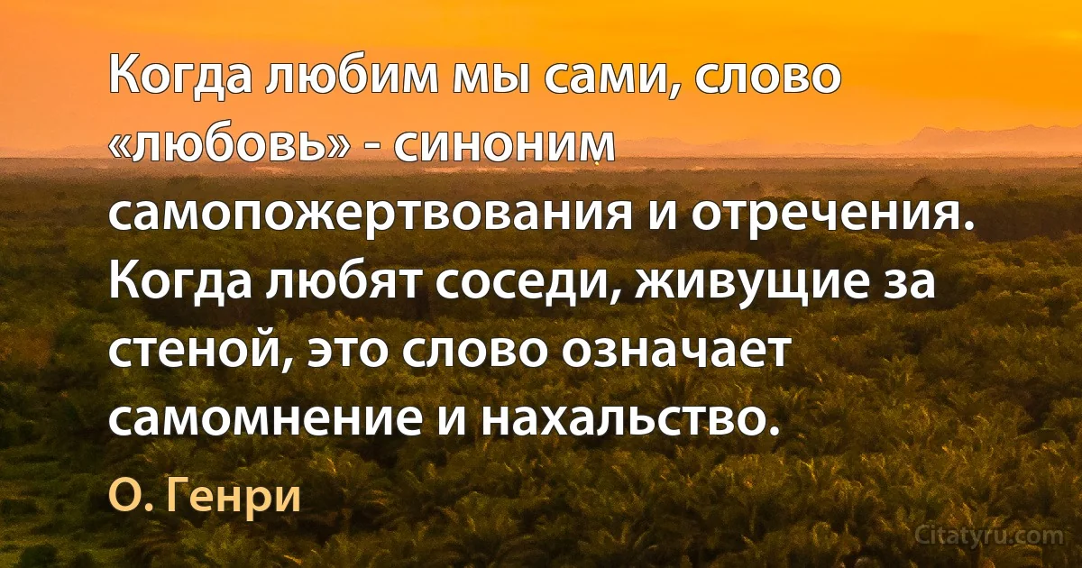 Когда любим мы сами, слово «любовь» - синоним самопожертвования и отречения. Когда любят соседи, живущие за стеной, это слово означает самомнение и нахальство. (О. Генри)