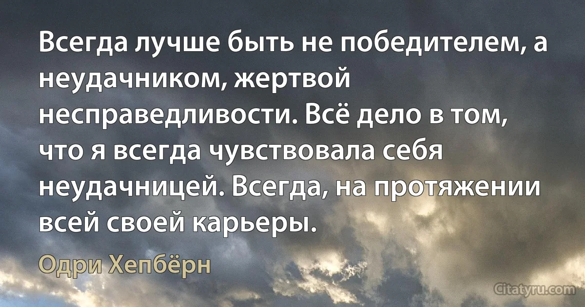 Всегда лучше быть не победителем, а неудачником, жертвой несправедливости. Всё дело в том, что я всегда чувствовала себя неудачницей. Всегда, на протяжении всей своей карьеры. (Одри Хепбёрн)