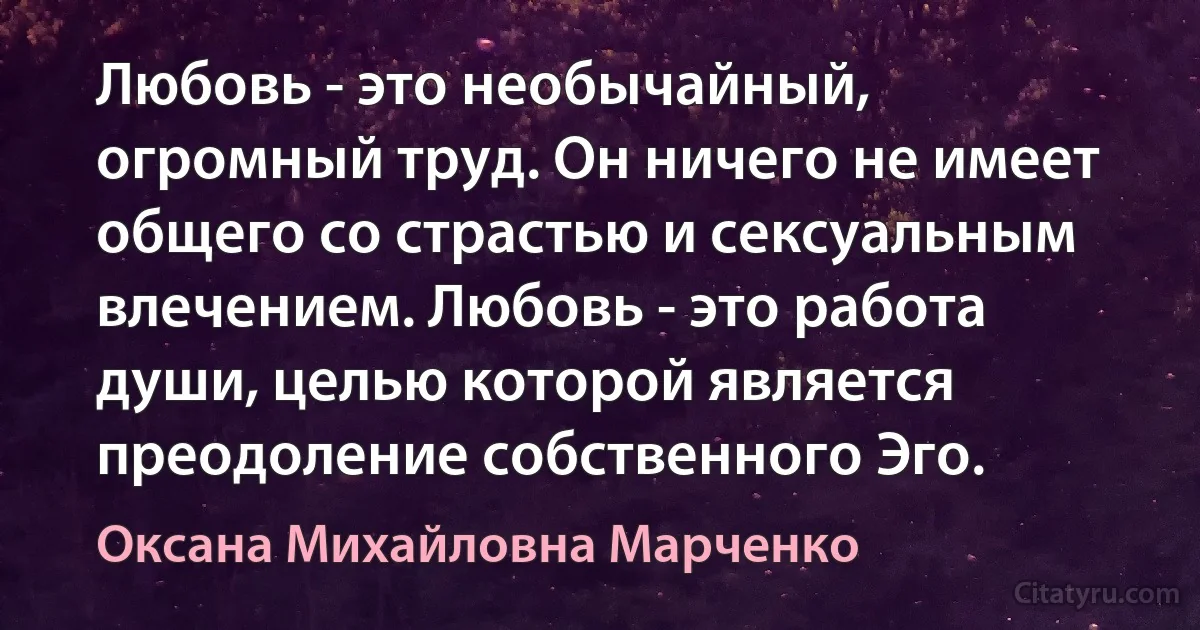 Любовь - это необычайный, огромный труд. Он ничего не имеет общего со страстью и сексуальным влечением. Любовь - это работа души, целью которой является преодоление собственного Эго. (Оксана Михайловна Марченко)