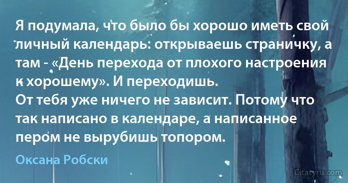 Я подумала, что было бы хорошо иметь свой личный календарь: открываешь страничку, а там - «День перехода от плохого настроения к хорошему». И переходишь.
От тебя уже ничего не зависит. Потому что так написано в календаре, а написанное пером не вырубишь топором. (Оксана Робски)