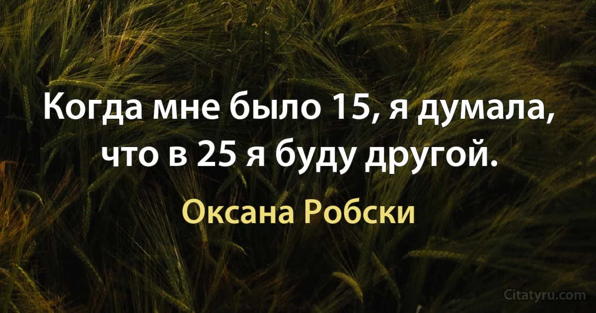 Когда мне было 15, я думала, что в 25 я буду другой. (Оксана Робски)