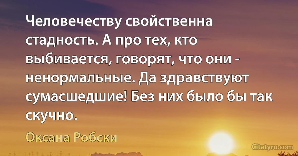 Человечеству свойственна стадность. А про тех, кто выбивается, говорят, что они - ненормальные. Да здравствуют сумасшедшие! Без них было бы так скучно. (Оксана Робски)