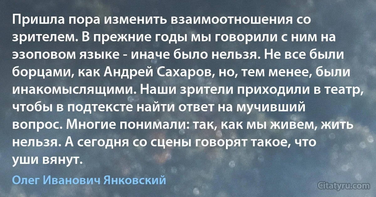 Пришла пора изменить взаимоотношения со зрителем. В прежние годы мы говорили с ним на эзоповом языке - иначе было нельзя. Не все были борцами, как Андрей Сахаров, но, тем менее, были инакомыслящими. Наши зрители приходили в театр, чтобы в подтексте найти ответ на мучивший вопрос. Многие понимали: так, как мы живем, жить нельзя. А сегодня со сцены говорят такое, что уши вянут. (Олег Иванович Янковский)