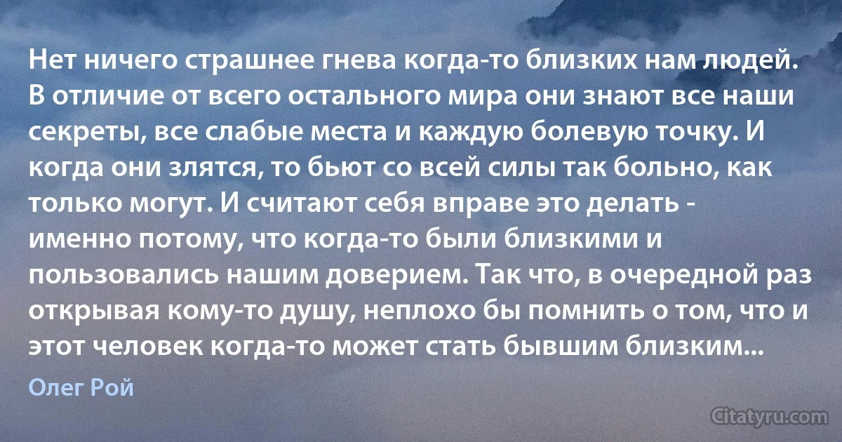 Нет ничего страшнее гнева когда-то близких нам людей. В отличие от всего остального мира они знают все наши секреты, все слабые места и каждую болевую точку. И когда они злятся, то бьют со всей силы так больно, как только могут. И считают себя вправе это делать - именно потому, что когда-то были близкими и пользовались нашим доверием. Так что, в очередной раз открывая кому-то душу, неплохо бы помнить о том, что и этот человек когда-то может стать бывшим близким... (Олег Рой)