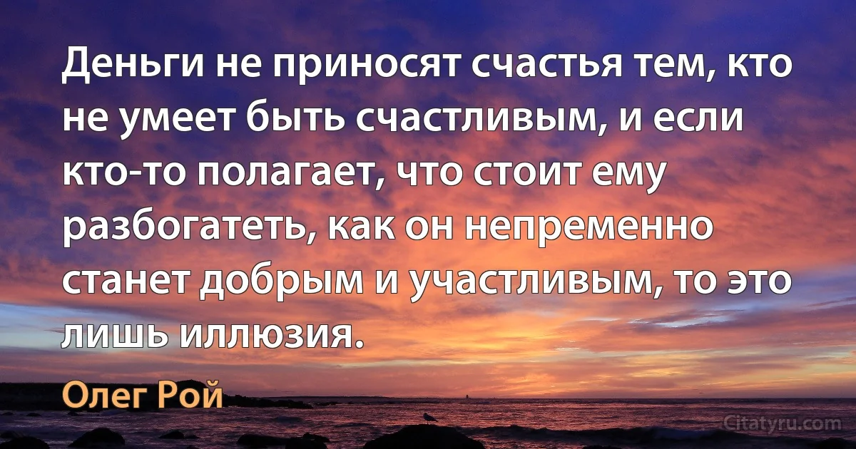 Деньги не приносят счастья тем, кто не умеет быть счастливым, и если кто-то полагает, что стоит ему разбогатеть, как он непременно станет добрым и участливым, то это лишь иллюзия. (Олег Рой)