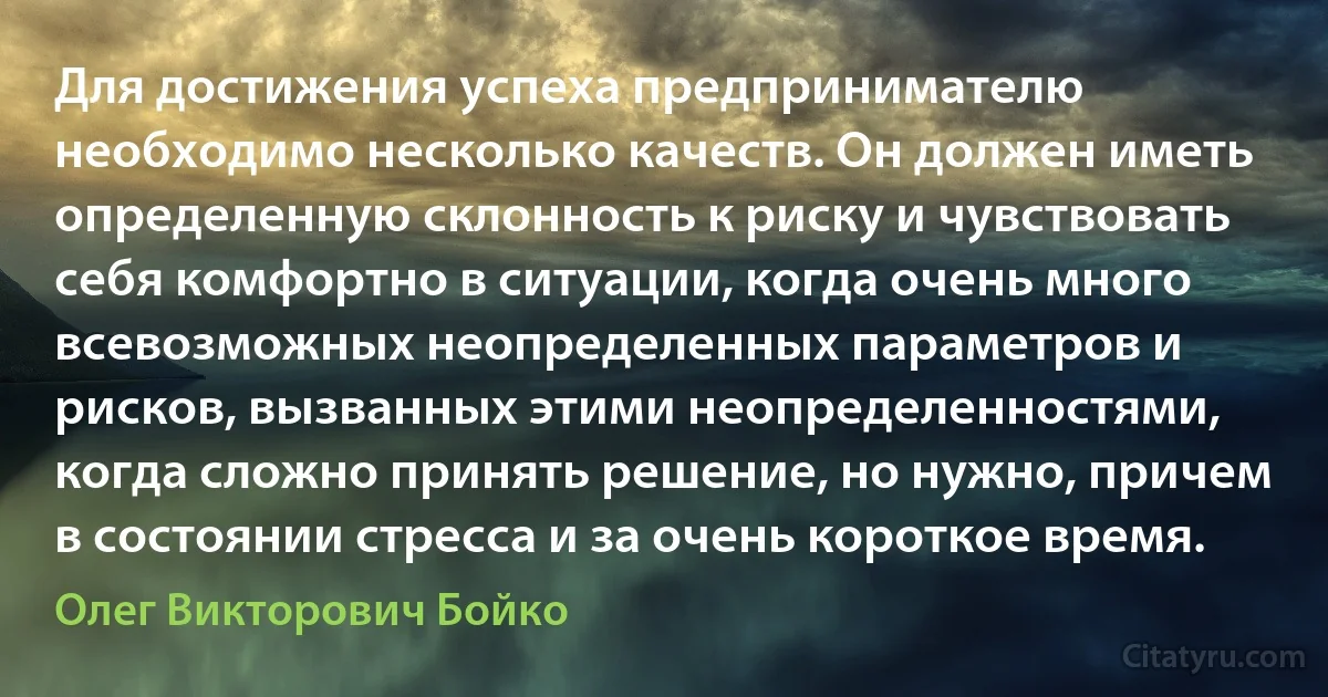 Для достижения успеха предпринимателю необходимо несколько качеств. Он должен иметь определенную склонность к риску и чувствовать себя комфортно в ситуации, когда очень много всевозможных неопределенных параметров и рисков, вызванных этими неопределенностями, когда сложно принять решение, но нужно, причем в состоянии стресса и за очень короткое время. (Олег Викторович Бойко)