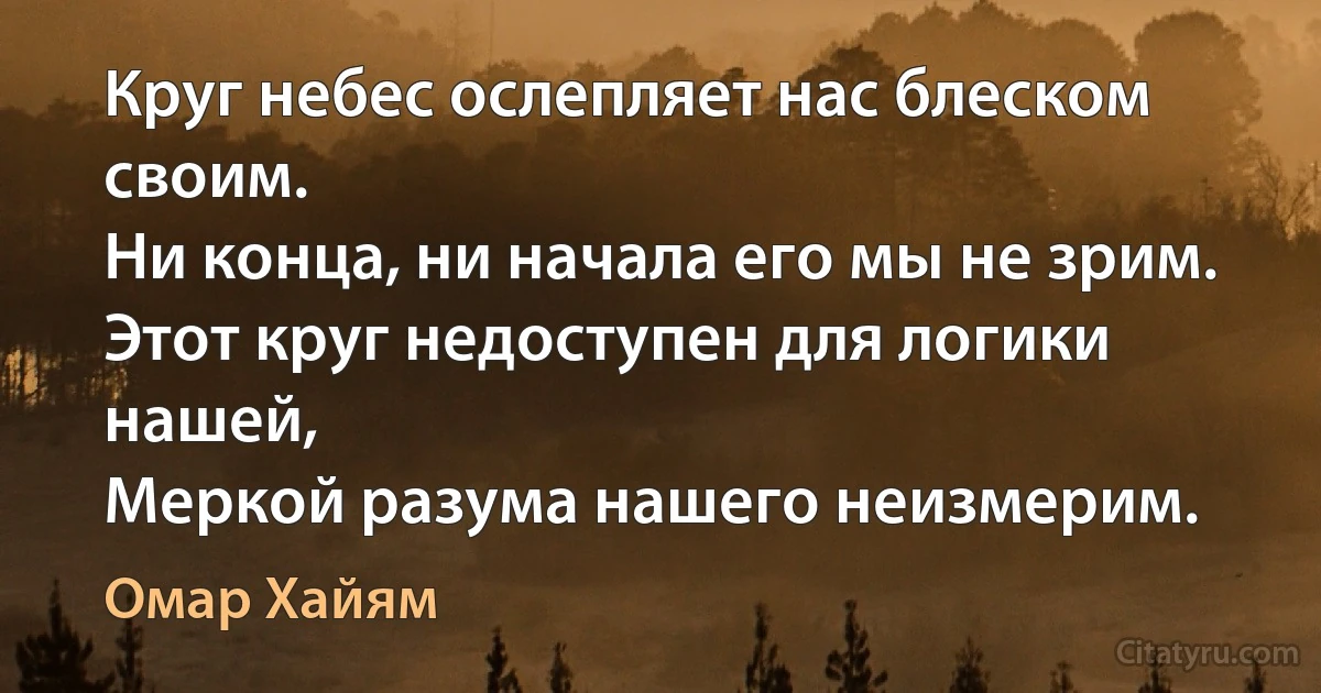 Круг небес ослепляет нас блеском своим.
Ни конца, ни начала его мы не зрим.
Этот круг недоступен для логики нашей,
Меркой разума нашего неизмерим. (Омар Хайям)