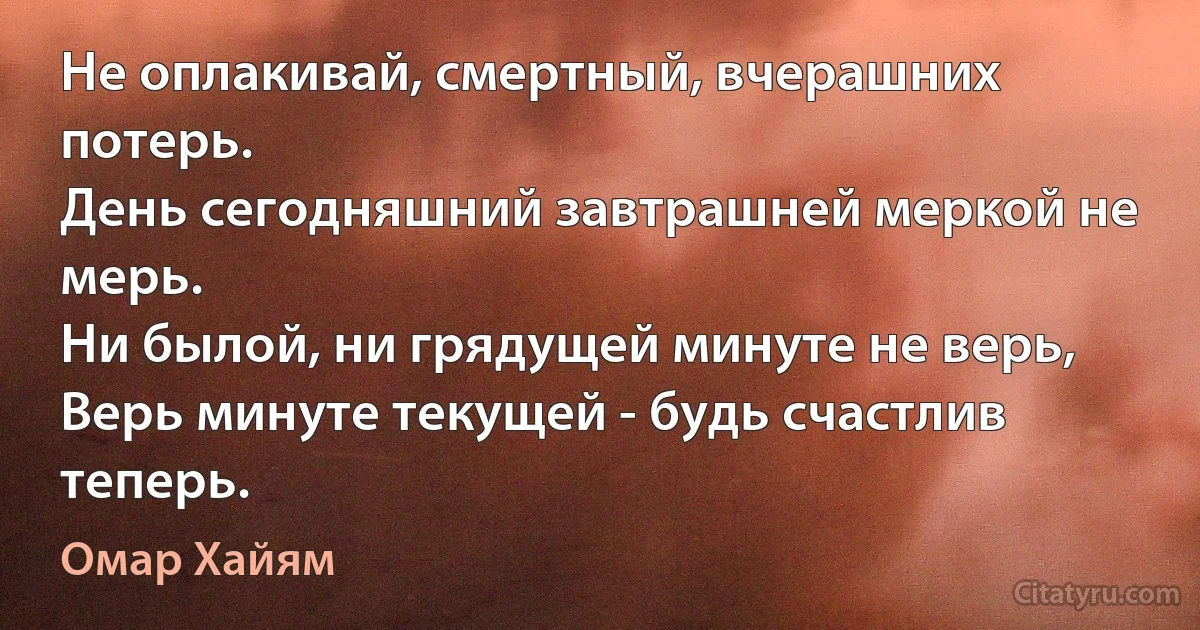 Не оплакивай, смертный, вчерашних потерь. 
День сегодняшний завтрашней меркой не мерь. 
Ни былой, ни грядущей минуте не верь, 
Верь минуте текущей - будь счастлив теперь. (Омар Хайям)