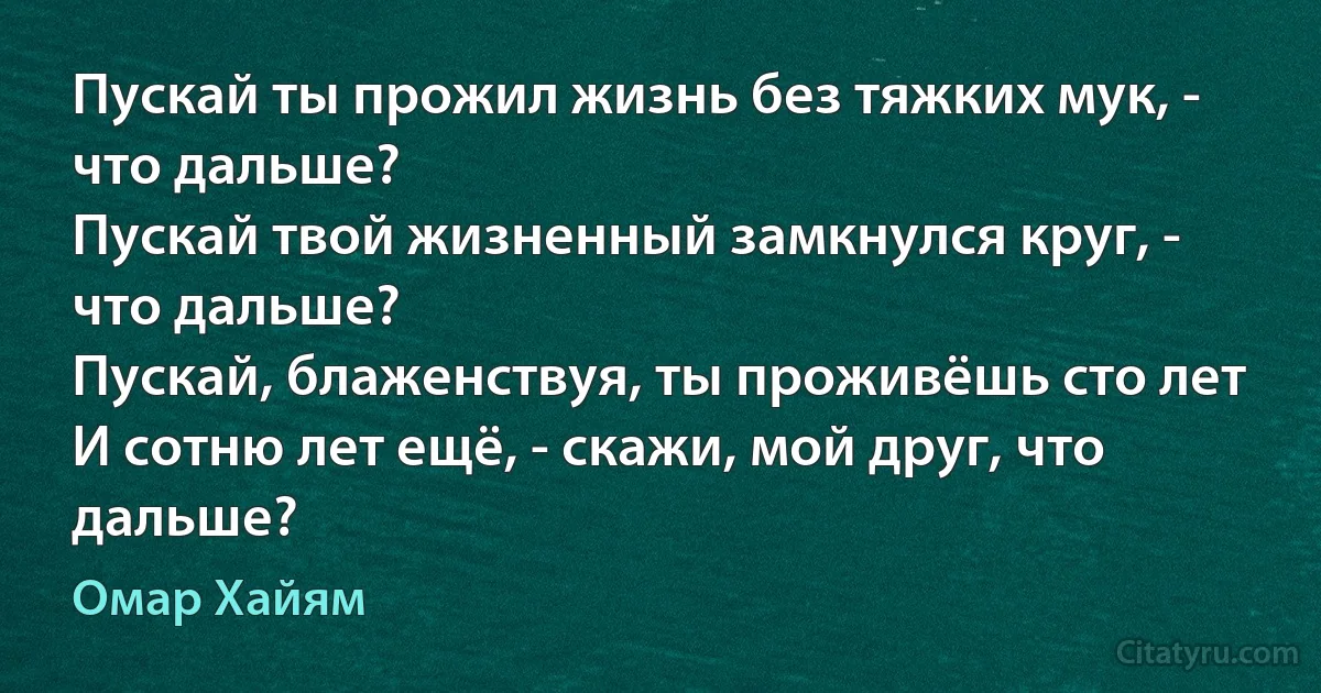 Пускай ты прожил жизнь без тяжких мук, - что дальше?
Пускай твой жизненный замкнулся круг, - что дальше?
Пускай, блаженствуя, ты проживёшь сто лет
И сотню лет ещё, - скажи, мой друг, что дальше? (Омар Хайям)