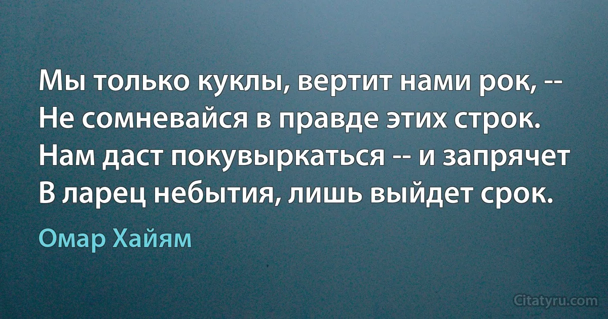 Мы только куклы, вертит нами рок, --
Не сомневайся в правде этих строк.
Нам даст покувыркаться -- и запрячет
В ларец небытия, лишь выйдет срок. (Омар Хайям)