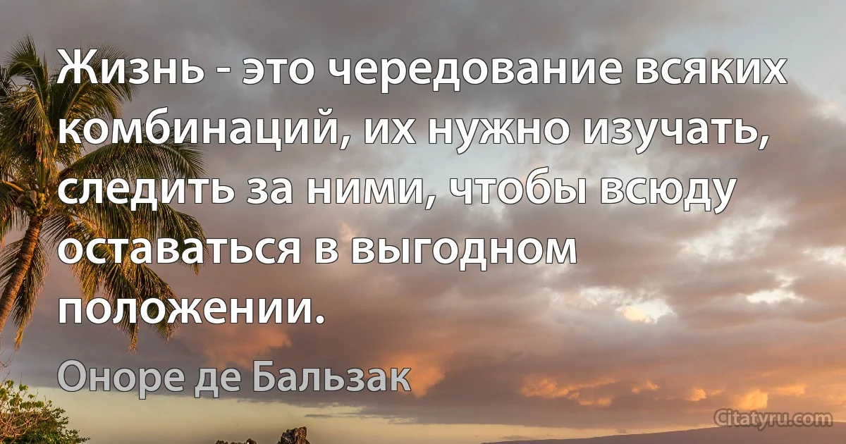 Жизнь - это чередование всяких комбинаций, их нужно изучать, следить за ними, чтобы всюду оставаться в выгодном положении. (Оноре де Бальзак)