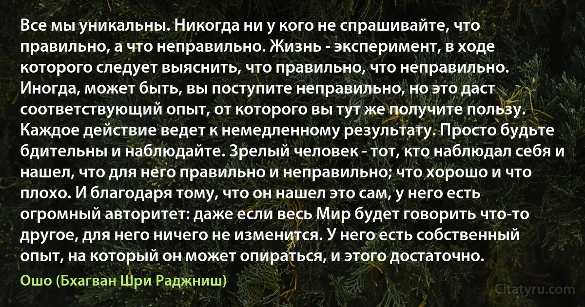 Все мы уникальны. Никогда ни у кого не спрашивайте, что правильно, а что неправильно. Жизнь - эксперимент, в ходе которого следует выяснить, что правильно, что неправильно. Иногда, может быть, вы поступите неправильно, но это даст соответствующий опыт, от которого вы тут же получите пользу. Каждое действие ведет к немедленному результату. Просто будьте бдительны и наблюдайте. Зрелый человек - тот, кто наблюдал себя и нашел, что для него правильно и неправильно; что хорошо и что плохо. И благодаря тому, что он нашел это сам, у него есть огромный авторитет: даже если весь Мир будет говорить что-то другое, для него ничего не изменится. У него есть собственный опыт, на который он может опираться, и этого достаточно. (Ошо (Бхагван Шри Раджниш))