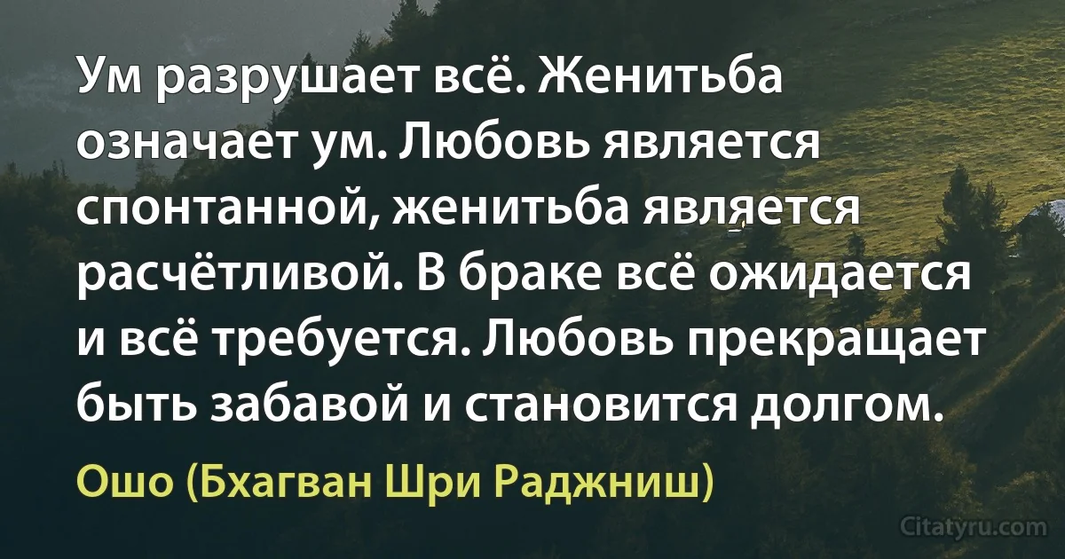 Ум разрушает всё. Женитьба означает ум. Любовь является спонтанной, женитьба является расчётливой. В браке всё ожидается и всё требуется. Любовь прекращает быть забавой и становится долгом. (Ошо (Бхагван Шри Раджниш))