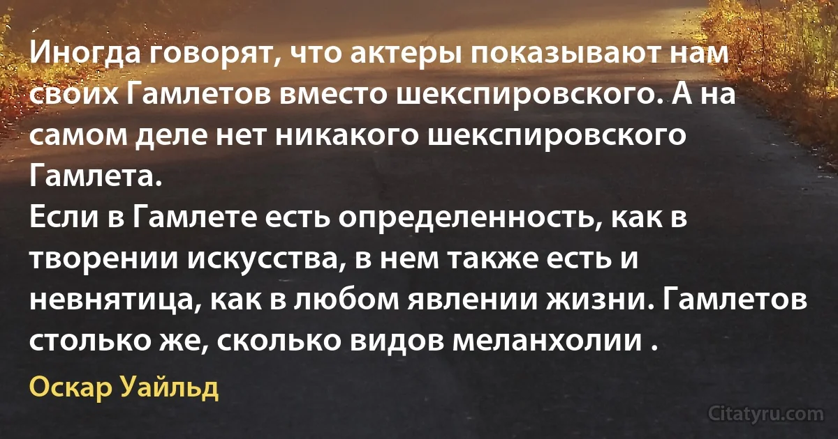 Иногда говорят, что актеры показывают нам своих Гамлетов вместо шекспировского. А на самом деле нет никакого шекспировского Гамлета.
Если в Гамлете есть определенность, как в творении искусства, в нем также есть и невнятица, как в любом явлении жизни. Гамлетов столько же, сколько видов меланхолии . (Оскар Уайльд)