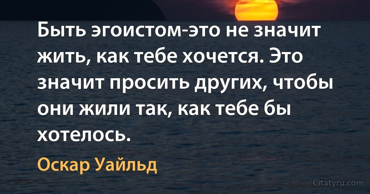 Быть эгоистом-это не значит жить, как тебе хочется. Это значит просить других, чтобы они жили так, как тебе бы хотелось. (Оскар Уайльд)