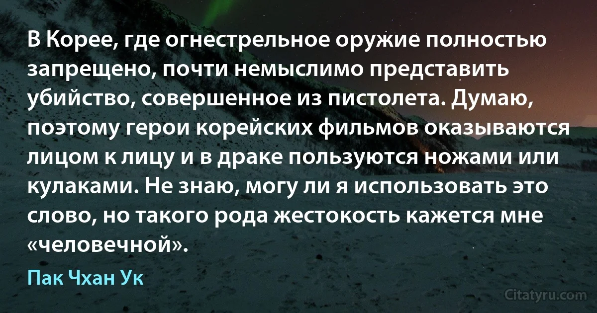 В Корее, где огнестрельное оружие полностью запрещено, почти немыслимо представить убийство, совершенное из пистолета. Думаю, поэтому герои корейских фильмов оказываются лицом к лицу и в драке пользуются ножами или кулаками. Не знаю, могу ли я использовать это слово, но такого рода жестокость кажется мне «человечной». (Пак Чхан Ук)