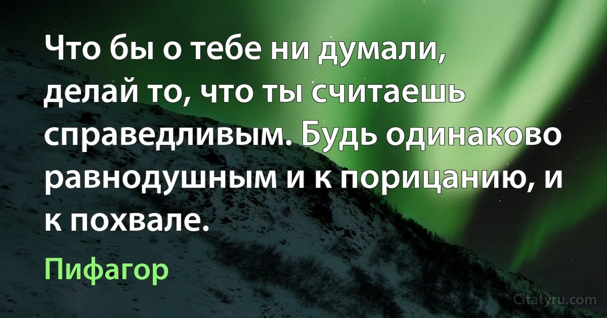 Что бы о тебе ни думали, делай то, что ты считаешь справедливым. Будь одинаково равнодушным и к порицанию, и к похвале. (Пифагор)