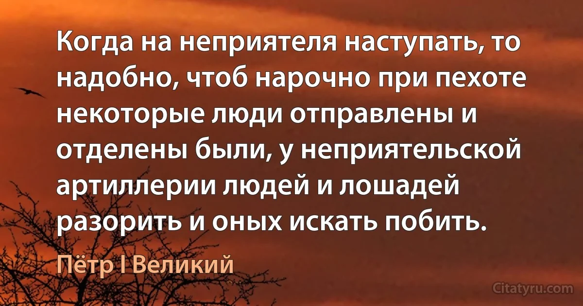 Когда на неприятеля наступать, то надобно, чтоб нарочно при пехоте некоторые люди отправлены и отделены были, у неприятельской артиллерии людей и лошадей разорить и оных искать побить. (Пётр I Великий)