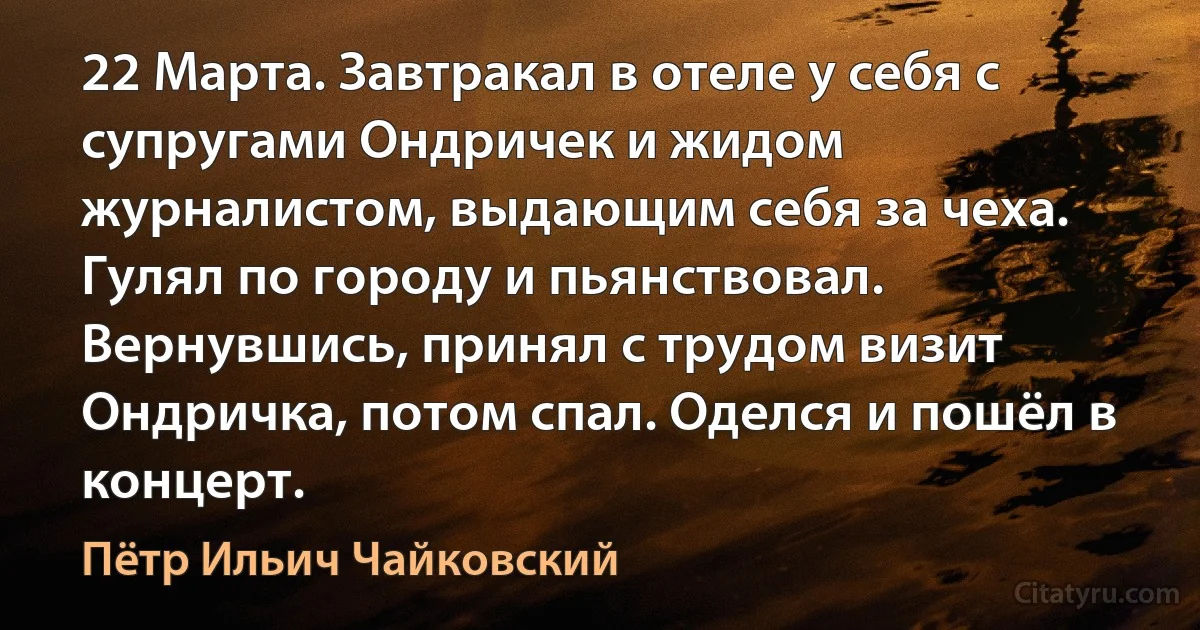 22 Марта. Завтракал в отеле у себя с супругами Ондричек и жидом журналистом, выдающим себя за чеха. Гулял по городу и пьянствовал. Вернувшись, принял с трудом визит Ондричка, потом спал. Оделся и пошёл в концерт. (Пётр Ильич Чайковский)