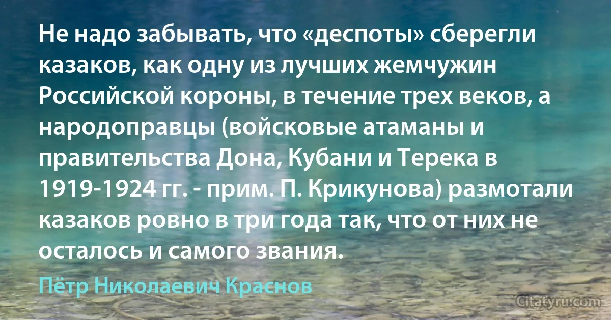 Не надо забывать, что «деспоты» сберегли казаков, как одну из лучших жемчужин Российской короны, в течение трех веков, а народоправцы (войсковые атаманы и правительства Дона, Кубани и Терека в 1919-1924 гг. - прим. П. Крикунова) размотали казаков ровно в три года так, что от них не осталось и самого звания. (Пётр Николаевич Краснов)