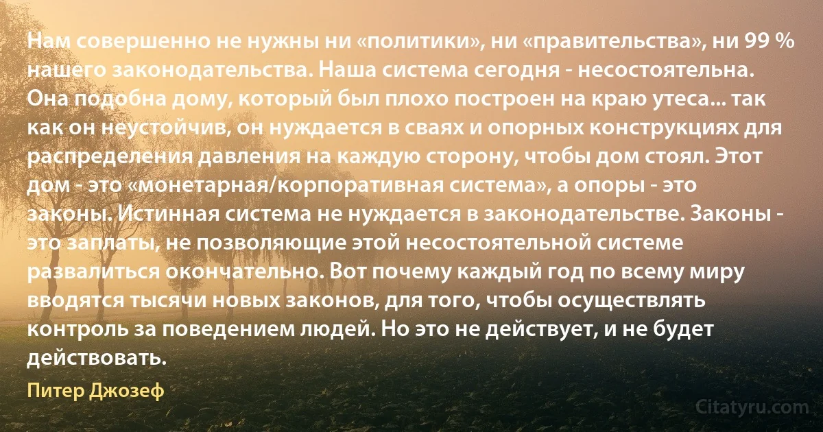 Нам совершенно не нужны ни «политики», ни «правительства», ни 99 % нашего законодательства. Наша система сегодня - несостоятельна. Она подобна дому, который был плохо построен на краю утеса... так как он неустойчив, он нуждается в сваях и опорных конструкциях для распределения давления на каждую сторону, чтобы дом стоял. Этот дом - это «монетарная/корпоративная система», а опоры - это законы. Истинная система не нуждается в законодательстве. Законы - это заплаты, не позволяющие этой несостоятельной системе развалиться окончательно. Вот почему каждый год по всему миру вводятся тысячи новых законов, для того, чтобы осуществлять контроль за поведением людей. Но это не действует, и не будет действовать. (Питер Джозеф)