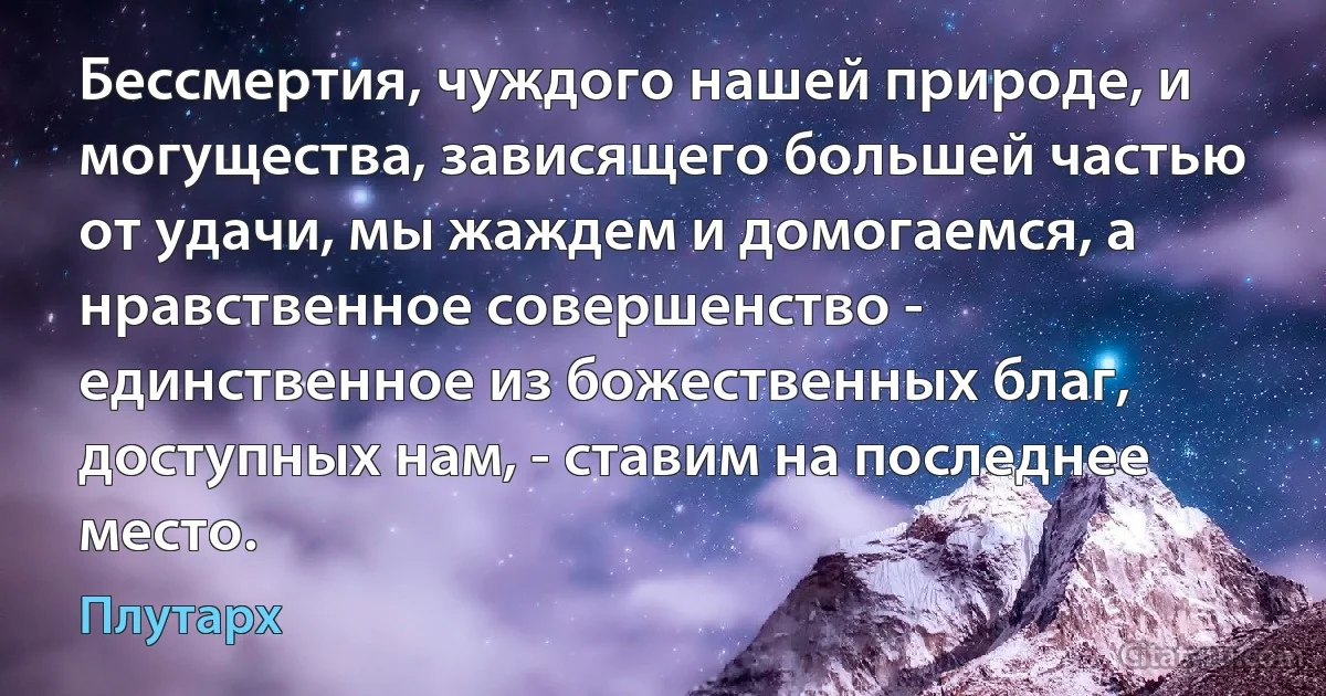 Бессмертия, чуждого нашей природе, и могущества, зависящего большей частью от удачи, мы жаждем и домогаемся, а нравственное совершенство - единственное из божественных благ, доступных нам, - ставим на последнее место. (Плутарх)