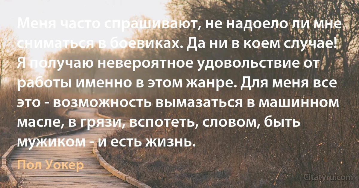 Меня часто спрашивают, не надоело ли мне сниматься в боевиках. Да ни в коем случае! Я получаю невероятное удовольствие от работы именно в этом жанре. Для меня все это - возможность вымазаться в машинном масле, в грязи, вспотеть, словом, быть мужиком - и есть жизнь. (Пол Уокер)